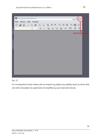 Εγχειρίδιο Κατασκευής Μικρόκοσμων με το Αβάκιο




Εικ. 22
Για να αφαιρέσετε λοιπόν κάποιο από τα κουμπιά της μπάρας της ψηφίδας αρκεί να κάνετε δεξί
κλικ πάνω στη μπάρα και εμφανίζεται ένα παράθυρο με μία σειρά από επιλογές




                                                                                       26

Έργο ΠΛΕΙΑΔΕΣ/ Χρυσαλλίδες, Γ΄ ΚΠΣ
ΕΑ.ΙΤΥ / Υπ.Ε.Π.Θ.
 