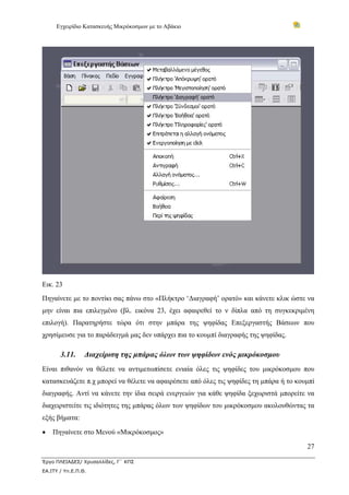 Εγχειρίδιο Κατασκευής Μικρόκοσμων με το Αβάκιο




Εικ. 23
Πηγαίνετε με το ποντίκι σας πάνω στο «Πλήκτρο ‘Διαγραφή’ ορατό» και κάνετε κλικ ώστε να
μην είναι πια επιλεγμένο (βλ. εικόνα 23, έχει αφαιρεθεί το ν δίπλα από τη συγκεκριμένη
επιλογή). Παρατηρήστε τώρα ότι στην μπάρα της ψηφίδας Επεξεργαστής Βάσεων που
χρησίμευσε για το παράδειγμά μας δεν υπάρχει πια το κουμπί διαγραφής της ψηφίδας.

       3.11.     Διαχείριση της μπάρας όλων των ψηφίδων ενός μικρόκοσμου
Είναι πιθανόν να θέλετε να αντιμετωπίσετε ενιαία όλες τις ψηφίδες του μικρόκοσμου που
κατασκευάζετε π.χ μπορεί να θέλετε να αφαιρέσετε από όλες τις ψηφίδες τη μπάρα ή το κουμπί
διαγραφής. Αντί να κάνετε την ίδια σειρά ενεργειών για κάθε ψηφίδα ξεχωριστά μπορείτε να
διαχειριστείτε τις ιδιότητες της μπάρας όλων των ψηφίδων του μικρόκοσμου ακολουθώντας τα
εξής βήματα:

•   Πηγαίνετε στο Μενού «Μικρόκοσμος»

                                                                                       27

Έργο ΠΛΕΙΑΔΕΣ/ Χρυσαλλίδες, Γ΄ ΚΠΣ
ΕΑ.ΙΤΥ / Υπ.Ε.Π.Θ.
 