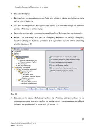 Εγχειρίδιο Κατασκευής Μικρόκοσμων με το Αβάκιο



•   Επιλέξτε «Ιδιότητες»

•   Στο παράθυρο που εμφανίζεται, κάνετε διπλό κλικ μέσα στο φάκελο που βρίσκεται δίπλα
    από τη λέξη «Ρυθμίσεις»

•   Από τους δύο υποφακέλους που εμφανίζονται κάνετε κλικ πάνω στο σταυρό του Φακέλου
    με τίτλο «Ρυθμίσεις σε επίπεδο όψης»

•   Στη συνέχεια κάνετε κλικ στο σταυρό του φακέλου «Όψη “Τρέχουσα όψη μικρόκοσμου”».

•   Κάνετε κλικ στο σταυρό του φακέλου «Ρυθμίσεις Ψηφίδων» και επιλέξτε «Ρυθμίσεις
    κουμπιών μπάρας» αν θέλετε να εμφανίσετε ή να εξαφανίσετε κουμπιά από τη μπάρα της
    ψηφίδας (βλ. εικόνα 24)




Εικ. 24

•   Επιλέξτε από το φάκελο «Ρυθμίσεις ψηφίδων» τις «Ρυθμίσεις μπάρας ψηφίδων» για να
    αφαιρέσετε τη μπάρα όλων των ψηφίδων του μικρόκοσμου ή να μην επιτρέψετε την αλλαγή
    ονόματος των ψηφίδων από τη μπάρα τους (βλ. εικόνα 25)




                                                                                    28

Έργο ΠΛΕΙΑΔΕΣ/ Χρυσαλλίδες, Γ΄ ΚΠΣ
ΕΑ.ΙΤΥ / Υπ.Ε.Π.Θ.
 