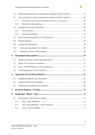 Εγχειρίδιο Κατασκευής Μικρόκοσμων με το Αβάκιο



   4.4.     Παράδειγμα δημιουργίας ενός μικρόκοσμου με χρήση συνδέσμων ψηφίδων ..............................35 

   4.5.     Άλλα παραδείγματα τυπικών μικρόκοσμων με χρήση συνδέσμων ψηφίδων ................................42 
      4.5.1.       Μικρόκοσμος οργάνωσης και επεξεργασίας δεδομένων: «Ταξινομούμε» ........................................ 42 

      4.5.2.       Μικρόκοσμος Χαρτογράφησης ......................................................................................................... 43 

   4.6.     Διαμόρφωση της όψης Μικρόκοσμου .........................................................................................46 
      4.6.1.       Διάταξη Ψηφίδων............................................................................................................................. 46 

      4.6.2.       Διαμόρφωση υποβάθρου .................................................................................................................. 46 

   4.7.     Επιλεκτική εμφάνιση ράβδου μενού Μικρόκοσμου .....................................................................47 

   4.8.     Επίπεδα Ψηφίδων .......................................................................................................................48 
   4.9.     Αποθήκευση Μικρόκοσμου .........................................................................................................48 

   4.10.        Εκτύπωση Μικρόκοσμων και Ψηφίδων ..................................................................................49 

   4.11.        Πλοήγηση ανάμεσα σε Μικρόκοσμους ....................................................................................49 

5.  Προγραμματισμός ψηφίδων .............................................................................................. 49 

   5.1.     Παράδειγμα χρήσης γλώσσας προγραμματισμού........................................................................51 
   5.2.     Χρήση των Γεγονότων των ψηφίδων ..........................................................................................53 

   5.3.     Logo – Γεγονότα Ψηφίδων: γενικές επισημάνσεις ......................................................................57 

   5.4.     Τοποθέτηση ήχου σε γεγονότα ψηφίδων .....................................................................................58 

6.  Δημιουργία νέας Σύνθετης Ψηφίδας ................................................................................. 61 

   6.1.     Διαμόρφωση σχήματος της νέας ψηφίδας ...................................................................................67 
   6.2.     Αλλαγή ονόματος της νέας Ψηφίδας ...........................................................................................69 

   6.3.     Επεξεργασία της μορφής της νέας ψηφίδας ................................................................................69 

7.  Φιλοξενία Ψηφίδων: «Nesting» ......................................................................................... 72 

8.  Παράρτημα: Αβάκιο - Logo ............................................................................................... 74 

   8.1.     Πρωταρχικές εντολές Logo του Αβακίου ....................................................................................75 
      8.1.1.       TELL <ΛΙΣΤΑ ΨΗΦΙΔΩΝ> ............................................................................................................ 75 

      8.1.2.       ASK <ΛΙΣΤΑ ΨΗΦΙΔΩΝ> <ΛΙΣΤΑ ΕΝΤΟΛΩΝ> .......................................................................... 78 

      8.1.3.       EACH <ΛΙΣΤΑ ΕΝΤΟΛΩΝ> .......................................................................................................... 79 




                                                                                                                                                                3

Έργο ΠΛΕΙΑΔΕΣ/ Χρυσαλλίδες, Γ΄ ΚΠΣ
ΕΑ.ΙΤΥ / Υπ.Ε.Π.Θ.
 