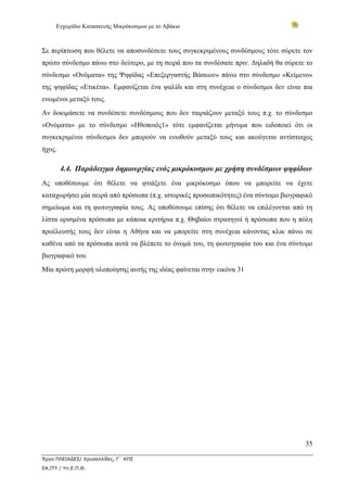 Εγχειρίδιο Κατασκευής Μικρόκοσμων με το Αβάκιο



Σε περίπτωση που θέλετε να αποσυνδέσετε τους συγκεκριμένους συνδέσμους τότε σύρετε τον
πρώτο σύνδεσμο πάνω στο δεύτερο, με τη σειρά που τα συνδέσατε πριν. Δηλαδή θα σύρετε το
σύνδεσμο «Ονόματα» της Ψηφίδας «Επεξεργαστής Βάσεων» πάνω στο σύνδεσμο «Κείμενο»
της ψηφίδας «Ετικέτα». Εμφανίζεται ένα ψαλίδι και στη συνέχεια ο σύνδεσμοι δεν είναι πια
ενωμένοι μεταξύ τους.
Αν δοκιμάσετε να συνδέσετε συνδέσμους που δεν ταιριάζουν μεταξύ τους π.χ. το σύνδεσμο
«Ονόματα» με το σύνδεσμο «Ηθοποιός1» τότε εμφανίζεται μήνυμα που ειδοποιεί ότι οι
συγκεκριμένοι σύνδεσμοι δεν μπορούν να ενωθούν μεταξύ τους και ακούγεται αντίστοιχος
ήχος.

        4.4. Παράδειγμα δημιουργίας ενός μικρόκοσμου με χρήση συνδέσμων ψηφίδων
Ας υποθέσουμε ότι θέλετε να φτιάξετε ένα μικρόκοσμο όπου να μπορείτε να έχετε
καταχωρήσει μία σειρά από πρόσωπα (π.χ. ιστορικές προσωπικότητες) ένα σύντομο βιογραφικό
σημείωμα και τη φωτογραφία τους. Ας υποθέσουμε επίσης ότι θέλετε να επιλέγονται από τη
λίστα ορισμένα πρόσωπα με κάποια κριτήρια π.χ. Θηβαίοι στρατηγοί ή πρόσωπα που η πόλη
προέλευσής τους δεν είναι η Αθήνα και να μπορείτε στη συνέχεια κάνοντας κλικ πάνω σε
καθένα από τα πρόσωπα αυτά να βλέπετε το όνομά του, τη φωτογραφία του και ένα σύντομο
βιογραφικό του.
Μία πρώτη μορφή υλοποίησης αυτής της ιδέας φαίνεται στην εικόνα 31




                                                                                     35

Έργο ΠΛΕΙΑΔΕΣ/ Χρυσαλλίδες, Γ΄ ΚΠΣ
ΕΑ.ΙΤΥ / Υπ.Ε.Π.Θ.
 