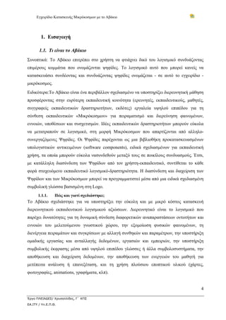 Εγχειρίδιο Κατασκευής Μικρόκοσμων με το Αβάκιο




        1. Εισαγωγή

       1.1. Τι είναι το Αβάκιο
Συνοπτικά: Το Αβάκιο επιτρέπει στο χρήστη να φτιάχνει δικό του λογισμικό συνδυάζοντας
επιμέρους κομμάτια που ονομάζονται ψηφίδες. Το λογισμικό αυτό που μπορεί κανείς να
κατασκευάσει συνδέοντας και συνδυάζοντας ψηφίδες ονομάζεται - σε αυτό το εγχειρίδιο -
μικρόκοσμος.
Ειδικότερα:Το Αβάκιο είναι ένα περιβάλλον σχεδιασμένο να υποστηρίξει διερευνητική μάθηση
προσφέροντας στην ευρύτερη εκπαιδευτική κοινότητα (ερευνητές, εκπαιδευτικούς, μαθητές,
συγγραφείς εκπαιδευτικών δραστηριοτήτων, εκδότες) εργαλεία υψηλού επιπέδου για τη
σύνθεση εκπαιδευτικών «Μικρόκοσμων» για πειραματισμό και διερεύνηση φαινομένων,
εννοιών, υποθέσεων και συσχετισμών. Ιδέες εκπαιδευτικών δραστηριοτήτων μπορούν εύκολα
να μετατραπούν σε λογισμικό, στη μορφή Μικρόκοσμων που απαρτίζονται από αλληλο-
συνεργαζόμενες Ψηφίδες. Οι Ψηφίδες παρέχονται ως μια βιβλιοθήκη προκατασκευασμένων
υπολογιστικών αντικειμένων (software components), ειδικά σχεδιασμένων για εκπαιδευτική
χρήση, τα οποία μπορούν εύκολα νασυνδεθούν μεταξύ τους σε ποικίλους συνδυασμούς. Έτσι,
με κατάλληλη διασύνδεση των Ψηφίδων από τον χρήστη-εκπαιδευτικό, συντίθεται το κάθε
φορά στοχευόμενο εκπαιδευτικό λογισμικό-δραστηριότητα. Η διασύνδεση και διαχείριση των
Ψηφίδων και των Μικρόκοσμων μπορεί να προγραμματιστεί μέσα από μια ειδικά σχεδιασμένη
συμβολική γλώσσα βασισμένη στη Logo.
      1.1.1.     Πώς και γιατί σχεδιάστηκε;
Το Αβάκιο σχεδιάστηκε για να υποστηρίξει την εύκολη και με μικρό κόστος κατασκευή
διερευνητικού εκπαιδευτικού λογισμικού αξιώσεων. Διερευνητικό είναι το λογισμικό που
παρέχει δυνατότητες για τη δυναμική σύνδεση διαφορετικών αναπαραστάσεων οντοτήτων και
εννοιών του μελετούμενου γνωστικού χώρου, την εξομοίωση φυσικών φαινομένων, τη
διενέργεια πειραμάτων και συγκρίσεων με αλλαγή συνθηκών και παραμέτρων, την υποστήριξη
ομαδικής εργασίας και ανταλλαγής δεδομένων, εργασιών και εμπειριών, την υποστήριξη
συμβολικής έκφρασης μέσα από υψηλού επιπέδου γλώσσες ή άλλα συμβολοσυστήματα, την
αποθήκευση και διαχείριση δεδομένων, την αποθήκευση των ενεργειών του μαθητή για
μετέπειτα ανάλυση ή επανεξέταση, και τη χρήση πλούσιου εποπτικού υλικού (χάρτες,
φωτογραφίες, animations, γραφήματα, κλπ).


                                                                                      4

Έργο ΠΛΕΙΑΔΕΣ/ Χρυσαλλίδες, Γ΄ ΚΠΣ
ΕΑ.ΙΤΥ / Υπ.Ε.Π.Θ.
 