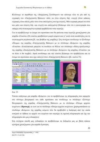 Εγχειρίδιο Κατασκευής Μικρόκοσμων με το Αβάκιο



Κλείνουμε το παράθυρο της «Διαχείρισης Συνδέσμων» και κάνουμε κλικ σε μία από τις
εγγραφές του «Επεξεργαστή Βάσεων» ώστε να γίνει κίτρινη δηλ. ενεργή (όταν κάποιες
εγγραφές είναι απλώς μπλε τότε είναι επιλεγμένες και όχι ενεργές. Μία εγγραφή μπορεί να είναι
και μπλε και κίτρινη δηλ. και ενεργή και επιλεγμένη) βλέπουμε τότε ότι η φωτογραφία που
υπάρχει στη συγκεκριμένη εγγραφή προβάλλεται στην κορνίζα.
Για να προβάλλουμε το όνομα του προσώπου που θα φαίνεται στην κορνίζα χρειαζόμαστε μία
ψηφίδα «Ετικέτα» (Οι ετικέτες προβάλλουν μικρό κείμενο και γι’ αυτό είναι κατάλληλες για τη
συγκεκριμένη περίπτωση βλ. και βοήθεια της ψηφίδας). Στη συνέχεια συνδέουμε το Σύνδεσμο
«Όνομα» της ψηφίδας «Επεξεργαστής Βάσεων» με το σύνδεσμο «Κείμενο» της ψηφίδας
«Ετικέτα». (Εναλλακτικά μπορείτε να συνδέετε αν θέλετε τον σύνδεσμο «Πόλη προέλευσης»
της ψηφίδας «Επεξεργαστής Βάσεων» με το σύνδεσμο «Κείμενο» της ψηφίδας «Ετικέτα» για
να δείτε τι θα συμβεί). Αφού συνδέσαμε και την ετικέτα βλέπουμε ότι προβάλλεται και το
όνομα του προσώπου που έχει επιλεγεί στον «Επεξεργαστή Βάσεων» (βλ. εικόνα 35)




Εικ. 35
Έπειτα εισάγουμε μία ψηφίδα «Κείμενο» για να προβάλλουμε τις πληροφορίες που αφορούν
στο σύντομο βιογραφικό του κάθε προσώπου και συνδέουμε το σύνδεσμο «Σύντομο
Βιογραφικό» της ψηφίδας «Επεξεργαστής Βάσεων» με το σύνδεσμο «Όνομα αρχείου
κειμένου» (Προσοχή: αν αντί για το σύνδεσμο «Όνομα αρχείου κειμένου» χρησιμοποιήσετε το
σύνδεσμο «Κείμενο» της ψηφίδας κείμενο τότε θα προβληθεί η διαδρομή από την οποία
αναζητά το Αβάκιο το αρχείο του κειμένου που περιέχει τη σχετική πληροφορία και όχι την
πληροφορία που μας ενδιαφέρει).
Στη συνέχεια επειδή μας ενδιαφέρει να προβάλλουμε τα δεδομένα μας με βάση κάποια
κριτήρια χρειαζόμαστε μία ψηφίδα Ερώτηση.
                                                                                          40

Έργο ΠΛΕΙΑΔΕΣ/ Χρυσαλλίδες, Γ΄ ΚΠΣ
ΕΑ.ΙΤΥ / Υπ.Ε.Π.Θ.
 