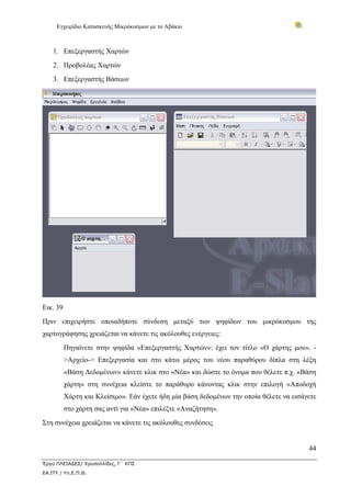 Εγχειρίδιο Κατασκευής Μικρόκοσμων με το Αβάκιο



    1. Επεξεργαστής Χαρτών
    2. Προβολέας Χαρτών
    3. Επεξεργαστής Βάσεων




Εικ. 39
Πριν επιχειρήστε οποιαδήποτε σύνδεση μεταξύ των ψηφίδων του μικρόκοσμου της
χαρτογράφησης χρειάζεται να κάνετε τις ακόλουθες ενέργειες:
          Πηγαίνετε στην ψηφίδα «Επεξεργαστής Χαρτών»: έχει τον τίτλο «Ο χάρτης μου». -
          >Αρχείο-> Επεξεργασία και στο κάτω μέρος του νέου παραθύρου δίπλα στη λέξη
          «Βάση Δεδομένων» κάνετε κλικ στο «Νέα» και δώστε το όνομα που θέλετε π.χ. «Βάση
          χάρτη» στη συνέχεια κλείστε το παράθυρο κάνοντας κλικ στην επιλογή «Αποδοχή
          Χάρτη και Κλείσιμο». Εάν έχετε ήδη μία βάση δεδομένων την οποία θέλετε να εισάγετε
          στο χάρτη σας αντί για «Νέα» επιλέξτε «Αναζήτηση».
Στη συνέχεια χρειάζεται να κάνετε τις ακόλουθες συνδέσεις


                                                                                         44

Έργο ΠΛΕΙΑΔΕΣ/ Χρυσαλλίδες, Γ΄ ΚΠΣ
ΕΑ.ΙΤΥ / Υπ.Ε.Π.Θ.
 