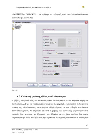 Εγχειρίδιο Κατασκευής Μικρόκοσμων με το Αβάκιο



>ΙΔΙΟΤΗΤΕΣ-> ΕΜΦΑΝΙΣΗ… και ορίζουμε τις επιθυμητές τιμές στο πλαίσιο διαλόγου που
ακολουθεί (βλ. εικόνα 42).




Εικ. 42


       4.7. Επιλεκτική εμφάνιση ράβδου μενού Μικρόκοσμου
Η ράβδος των μενού ενός Μικρόκοσμου μπορεί να αποκρυφτεί με την πληκτρολόγηση του
συνδυασμού ALT+Z -και να επανεμφανιστεί με τον ίδιο χειρισμό-, δίνοντας έτσι τη δυνατότητα
μείωσης της πολυπλοκότητας των στοιχείων αλληλεπίδρασης και των επιλογών που δίνονται
στον τελικό χρήστη. Να σημειωθεί ότι αυτή η ράβδος των μενού ενός μικρόκοσμου είναι
εμφανής όταν ανοίγεται τον Composer του Αβακίου και όχι όταν ανοίγετε ένα αρχείο
μικρόκοσμου με διπλό κλικ (Σε αυτή την περίπτωση δεν εμφανίζεται καθόλου η ράβδος των


                                                                                       47

Έργο ΠΛΕΙΑΔΕΣ/ Χρυσαλλίδες, Γ΄ ΚΠΣ
ΕΑ.ΙΤΥ / Υπ.Ε.Π.Θ.
 