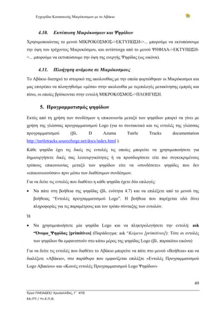 Εγχειρίδιο Κατασκευής Μικρόκοσμων με το Αβάκιο



       4.10.     Εκτύπωση Μικρόκοσμων και Ψηφίδων
Χρησιμοποιώντας το μενού ΜΙΚΡΟΚΟΣΜΟΣ->ΕΚΤΥΠΩΣΗ->... μπορούμε να εκτυπώσουμε
την όψη του τρέχοντος Μικροκόσμου, και αντίστοιχα από το μενού ΨΗΦΙΔΑ->ΕΚΤΥΠΩΣΗ-
>... μπορούμε να εκτυπώσουμε την όψη της ενεργής Ψηφίδας (ως εικόνα).

       4.11.     Πλοήγηση ανάμεσα σε Μικρόκοσμους
Το Αβάκιο διατηρεί το ιστορικό της ακολουθίας με την οποία φορτώθηκαν οι Μικρόκοσμοι και
μας επιτρέπει να πλοηγηθούμε «μέσα» στην ακολουθία με τιςεπιλογές μετακίνησης εμπρός και
πίσω, οι οποίες βρίσκονται στην εντολή ΜΙΚΡΟΚΟΣΜΟΣ->ΠΛΟΗΓΗΣΗ.

        5. Προγραμματισμός ψηφίδων

Εκτός από τη χρήση των συνδέσμων η επικοινωνία μεταξύ των ψηφίδων μπορεί να γίνει με
χρήση της γλώσσας προγραμματισμού Logo (για το συντακτικό και τις εντολές της γλώσσας
προγραμματισμού          (βλ.        D      Azuma        Tutrle    Tracks    documentation
http://turtletracks.sourceforge.net/docs/index.html ).
Κάθε ψηφίδα έχει τις δικές τις εντολές τις οποίες μπορείτε να χρησιμοποιήσετε για
δημιουργήσετε δικές σας λειτουργικότητες ή να προσδιορίσετε είτε πιο συγκεκριμένους
τρόπους επικοινωνίας μεταξύ των ψηφίδων είτε να «συνδέσετε» ψηφίδες που δεν
«επικοινωνούσαν» πριν μέσω των διαθέσιμων συνδέσμων.
Για να δείτε τις εντολές που διαθέτει η κάθε ψηφίδα έχετε δύο επιλογές:

•   Να πάτε στη βοήθεια της ψηφίδας (βλ. ενότητα 4.7) και να επιλέξετε από το μενού της
    βοήθειας “Eντολές προγραμματισμού Logo”. Η βοήθεια που παρέχεται εδώ δίνει
    πληροφορίες για τις παραμέτρους και τον τρόπο σύνταξης των εντολών.

Ή

•   Να χρησιμοποιήσετε μία ψηφίδα Logo και να πληκτρολογήσετε την εντολή: ask
    “Όνομα_Ψηφίδας [primitives] (Παράδειγμα: ask “Κείμενο [primitives]): Τότε οι εντολές
    των ψηφίδων θα εμφανιστούν στο κάτω μέρος της ψηφίδας Logo (βλ. παρακάτω εικόνα)

Για να δείτε τις εντολές που διαθέτει το Αβάκιο μπορείτε να πάτε στο μενού «Βοήθεια» και να
διαλέξετε «Αβάκιο», στο παράθυρο που εμφανίζεται επιλέξτε «Εντολές Προγραμματισμού
Logo Αβακίου» και «Κοινές εντολές Προγραμματισμού Logo Ψηφίδων»


                                                                                        49

Έργο ΠΛΕΙΑΔΕΣ/ Χρυσαλλίδες, Γ΄ ΚΠΣ
ΕΑ.ΙΤΥ / Υπ.Ε.Π.Θ.
 