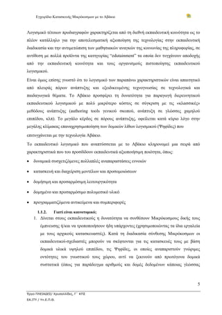 Εγχειρίδιο Κατασκευής Μικρόκοσμων με το Αβάκιο



Λογισμικό τέτοιων προδιαγραφών χαρακτηρίζεται από τη διεθνή εκπαιδευτική κοινότητα ως το
πλέον κατάλληλο για την αποτελεσματική αξιοποίηση της τεχνολογίας στην εκπαιδευτική
διαδικασία και την αντιμετώπιση των μαθησιακών αναγκών της κοινωνίας της πληροφορίας, σε
αντίθεση με πολλά προϊόντα της κατηγορίας “edutainment” τα οποία δεν τυγχάνουν αποδοχής
από την εκπαιδευτική κοινότητα και τους οργανισμούς πιστοποίησης εκπαιδευτικού
λογισμικού.
Είναι όμως επίσης γνωστό ότι το λογισμικό των παραπάνω χαρακτηριστικών είναι απαιτητικό
από πλευράς πόρων ανάπτυξης και εξειδικευμένης τεχνογνωσίας σε τεχνολογικά και
παιδαγωγικά θέματα. Το Αβάκιο προσφέρει τη δυνατότητα για παραγωγή διερευνητικού
εκπαιδευτικού λογισμικού με πολύ μικρότερο κόστος σε σύγκριση με τις «κλασσικές»
μεθόδους ανάπτυξης (authoring tools γενικού σκοπού, ανάπτυξη σε γλώσσες χαμηλού
επιπέδου, κλπ). Το μεγάλο κέρδος σε πόρους ανάπτυξης, οφείλεται κατά κύριο λόγο στην
μεγάλης κλίμακας επαναχρησιμοποίηση των δομικών λίθων λογισμικού (Ψηφίδες) που
επιτυγχάνεται με την τεχνολογία Αβάκιο.
Το εκπαιδευτικό λογισμικό που αναπτύσσεται με το Αβάκιο κληρονομεί μια σειρά από
χαρακτηριστικά που του προσδίδουν εκπαιδευτικά αξιοποιήσιμη ποιότητα, όπως:

•   δυναμικά συσχετιζόμενες πολλαπλές αναπαραστάσεις εννοιών

•   κατασκευή και διαχείριση μοντέλων και προσομοιώσεων

•   δομήσιμη και προσαρμόσιμη λειτουργικότητα

•   δομημένο και προσαρμόσιμο πολυμεσικό υλικό

•   προγραμματιζόμενα αντικείμενα και συμπεριφορές

      1.1.2.     Γιατί είναι καινοτομικό;
    1. Δίνεται στους εκπαιδευτικούς η δυνατότητα να συνθέσουν Μικρόκοσμους δικής τους
        έμπνευσης ή/και να τροποποιήσουν ήδη υπάρχοντες (χρησιμοποιώντας τα ίδια εργαλεία
        με τους αρχικούς κατασκευαστές). Κατά τη διαδικασία σύνθεσης Μικρόκοσμων οι
        εκπαιδευτικοί-σχεδιαστές μπορούν να σκέφτονται για τις κατασκευές τους με βάση
        δομικά υλικά υψηλού επιπέδου, τις Ψηφίδες, οι οποίες αναπαριστούν γνώριμες
        οντότητες του γνωστικού τους χώρου, αντί να ξεκινούν από πρωτόγονα δομικά
        συστατικά (όπως για παράδειγμα αριθμούς και δομές δεδομένων κάποιας γλώσσας



                                                                                       5

Έργο ΠΛΕΙΑΔΕΣ/ Χρυσαλλίδες, Γ΄ ΚΠΣ
ΕΑ.ΙΤΥ / Υπ.Ε.Π.Θ.
 
