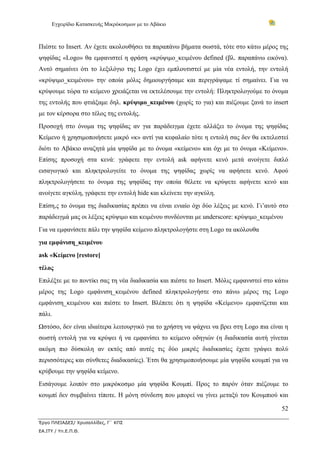 Εγχειρίδιο Κατασκευής Μικρόκοσμων με το Αβάκιο



Πιέστε το Insert. Αν έχετε ακολουθήσει τα παραπάνω βήματα σωστά, τότε στο κάτω μέρος της
ψηφίδας «Logo» θα εμφανιστεί η φράση «κρύψιμο_κειμένου defined (βλ. παραπάνω εικόνα).
Αυτό σημαίνει ότι το λεξιλόγιο της Logo έχει εμπλουτιστεί με μία νέα εντολή, την εντολή
«κρύψιμο_κειμένου» την οποία μόλις δημιουργήσαμε και περιγράψαμε τί σημαίνει. Για να
κρύψουμε τώρα το κείμενο χρειάζεται να εκτελέσουμε την εντολή: Πληκτρολογούμε το όνομα
της εντολής που φτιάξαμε δηλ. κρύψιμο_κειμένου (χωρίς το για) και πιέζουμε ξανά το insert
με τον κέρσορα στο τέλος της εντολής.
Προσοχή στο όνομα της ψηφίδας αν για παράδειγμα έχετε αλλάξει το όνομα της ψηφίδας
Κείμενο ή χρησιμοποιήσετε μικρό «κ» αντί για κεφαλαίο τότε η εντολή σας δεν θα εκτελεστεί
διότι το Αβάκιο αναζητά μία ψηφίδα με το όνομα «κείμενο» και όχι με το όνομα «Κείμενο».
Επίσης προσοχή στα κενά: γράφετε την εντολή ask αφήνετε κενό μετά ανοίγετε διπλό
εισαγωγικό και πληκτρολογείτε το όνομα της ψηφίδας χωρίς να αφήσετε κενό. Αφού
πληκτρολογήσετε το όνομα της ψηφίδας την οποία θέλετε να κρύψετε αφήνετε κενό και
ανοίγετε αγκύλη, γράφετε την εντολή hide και κλείνετε την αγκύλη.
Επίση,ς το όνομα της διαδικασίας πρέπει να είναι ενιαίο όχι δύο λέξεις με κενό. Γι’αυτό στο
παράδειγμά μας οι λέξεις κρύψιμο και κειμένου συνδέονται με underscore: κρύψιμο_κειμένου
Για να εμφανίσετε πάλι την ψηφίδα κείμενο πληκτρολογήστε στη Logo τα ακόλουθα
για εμφάνιση_κειμένου
ask «Κείμενο [restore]
τέλος
Επιλέξτε με το ποντίκι σας τη νέα διαδικασία και πιέστε το Insert. Μόλις εμφανιστεί στο κάτω
μέρος της Logo εμφάνιση_κειμένου defined πληκτρολογήστε στο πάνω μέρος της Logo
εμφάνιση_κειμένου και πιέστε το Insert. Βλέπετε ότι η ψηφίδα «Κείμενο» εμφανίζεται και
πάλι.
Ωστόσο, δεν είναι ιδιαίτερα λειτουργικό για το χρήστη να ψάχνει να βρει στη Logo πια είναι η
σωστή εντολή για να κρύψει ή να εμφανίσει το κείμενο οδηγιών (η διαδικασία αυτή γίνεται
ακόμη πιο δύσκολη αν εκτός από αυτές τις δύο μικρές διαδικασίες έχετε γράψει πολύ
περισσότερες και σύνθετες διαδικασίες). Έτσι θα χρησιμοποιήσουμε μία ψηφίδα κουμπί για να
κρύβουμε την ψηφίδα κείμενο.
Εισάγουμε λοιπόν στο μικρόκοσμο μία ψηφίδα Κουμπί. Προς το παρόν όταν πιέζουμε το
κουμπί δεν συμβαίνει τίποτε. Η μόνη σύνδεση που μπορεί να γίνει μεταξύ του Κουμπιού και

                                                                                         52

Έργο ΠΛΕΙΑΔΕΣ/ Χρυσαλλίδες, Γ΄ ΚΠΣ
ΕΑ.ΙΤΥ / Υπ.Ε.Π.Θ.
 