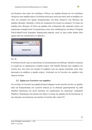 Εγχειρίδιο Κατασκευής Μικρόκοσμων με το Αβάκιο



του Κειμένου είναι μέσω του συνδέσμου «Τίτλος» της ψηφίδας Κουμπί και του συνδέσμου
«Κείμενο» στην ψηφίδα κείμενο. Η σύνδεση αυτή όμως εκείνο που κάνει είναι να προβάλει τον
τίτλο του κουμπιού που έχουμε πληκτρολογήσει στη θέση «Κείμενο» στις Ιδιότητες της
ψηφίδας «Κουμπί». Προσοχή: ο τίτλος δεν αναφέρεται στο όνομα του κουμπιού. Το όνομα της
ψηφίδας είναι «Κουμπί». Ο τίτλος της ψηφίδας είναι «Απόκρυψη» (βλ. παρακάτω εικόνα, και
μικρόκοσμο example2.mwd. Ο μικρόκοσμος αυτός είναι τοποθετημένος στη θέση C:Program
FilesE-Slate2Γενικό Εγχειρίδιο Χρήσηςmwd_material, εκτός αν έχετε ορίσει κάποιο άλλο
σημείο κατά την εγκατάσταση του Αβακίου).




Εικ. 46
Η σύνδεση αυτή δεν έχει ως αποτέλεσμα τη λειτουργικότητα που θέλουμε: δηλαδή να πιέζουμε
το κουμπί και να εξαφανίζεται η ψηφίδα κείμενο. Εδώ δηλαδή, θέλουμε όταν συμβαίνει ένα
γεγονός (π.χ. κλικ πάνω στο κουμπί) να συμβαίνει κάτι που έχουμε περιγράψει εμείς. Στην
προκειμένη να κρύβεται η ψηφίδα κείμενο. Αναλυτικά για τα Γεγονότα των ψηφίδων στην
επόμενη ενότητα

       5.2. Χρήση των Γεγονότων των ψηφίδων
Για να δούμε τα Γεγονότα της ψηφίδας Κουμπί (υπάρχουν κοινά γεγονότα για όλες τις ψηφίδες
αλλά και διαφοροποίηση στα γεγονότα ανάλογα με τα ιδιαίτερα χαρακτηριστικά της κάθε
ψηφίδας) πηγαίνουμε στο μενού Εργαλεία του μικρόκοσμου και επιλέγουμε «Διαχείριση
Ψηφίδων». Προσέχουμε στο πλαίσιο που δείχνει το όνομα της ψηφίδας που θα δουλέψουμε να
λέει «Κουμπί» και επιλέγουμε την καρτέλα «Γεγονότα» (βλ. εικόνα 47)




                                                                                      53

Έργο ΠΛΕΙΑΔΕΣ/ Χρυσαλλίδες, Γ΄ ΚΠΣ
ΕΑ.ΙΤΥ / Υπ.Ε.Π.Θ.
 
