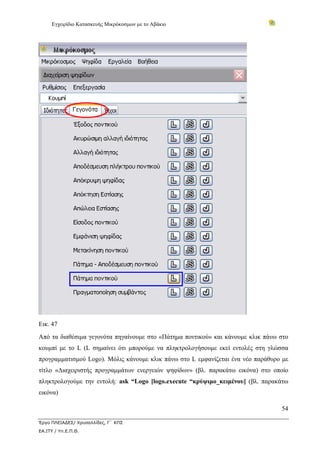 Εγχειρίδιο Κατασκευής Μικρόκοσμων με το Αβάκιο




Εικ. 47
Από τα διαθέσιμα γεγονότα πηγαίνουμε στο «Πάτημα ποντικού» και κάνουμε κλικ πάνω στο
κουμπί με το L (L σημαίνει ότι μπορούμε να πληκτρολογήσουμε εκεί εντολές στη γλώσσα
προγραμματισμού Logo). Μόλις κάνουμε κλικ πάνω στο L εμφανίζεται ένα νέο παράθυρο με
τίτλο «Διαχειριστής προγραμμάτων ενεργειών ψηφίδων» (βλ. παρακάτω εικόνα) στο οποίο
πληκτρολογούμε την εντολή: ask “Logo [logo.execute “κρύψιμο_κειμένου] (βλ. παρακάτω
εικόνα)

                                                                                 54

Έργο ΠΛΕΙΑΔΕΣ/ Χρυσαλλίδες, Γ΄ ΚΠΣ
ΕΑ.ΙΤΥ / Υπ.Ε.Π.Θ.
 