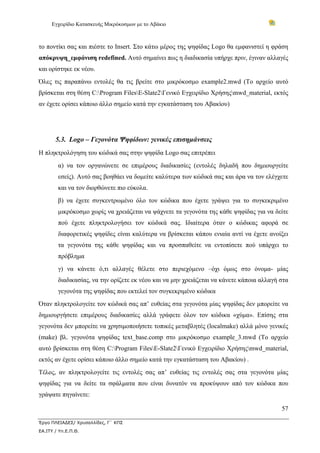 Εγχειρίδιο Κατασκευής Μικρόκοσμων με το Αβάκιο



το ποντίκι σας και πιέστε το Insert. Στο κάτω μέρος της ψηφίδας Logo θα εμφανιστεί η φράση
απόκρυψη_εμφάνιση redefined. Αυτό σημαίνει πως η διαδικασία υπήρχε πριν, έγιναν αλλαγές
και ορίστηκε εκ νέου.
Όλες τις παραπάνω εντολές θα τις βρείτε στο μικρόκοσμο example2.mwd (Το αρχείο αυτό
βρίσκεται στη θέση C:Program FilesE-Slate2Γενικό Εγχειρίδιο Χρήσηςmwd_material, εκτός
αν έχετε ορίσει κάποιο άλλο σημείο κατά την εγκατάσταση του Αβακίου)




       5.3. Logo – Γεγονότα Ψηφίδων: γενικές επισημάνσεις
Η πληκτρολόγηση του κώδικά σας στην ψηφίδα Logo σας επιτρέπει
        α) να τον οργανώνετε σε επιμέρους διαδικασίες (εντολές δηλαδή που δημιουργείτε
        εσείς). Αυτό σας βοηθάει να δομείτε καλύτερα των κώδικά σας και άρα να τον ελέγχετε
        και να τον διορθώνετε πιο εύκολα.
        β) να έχετε συγκεντρωμένο όλο τον κώδικα που έχετε γράψει για το συγκεκριμένο
        μικρόκοσμο χωρίς να χρειάζεται να ψάχνετε τα γεγονότα της κάθε ψηφίδας για να δείτε
        πού έχετε πληκτρολογήσει τον κώδικά σας. Ιδιαίτερα όταν ο κώδικας αφορά σε
        διαφορετικές ψηφίδες είναι καλύτερα να βρίσκεται κάπου ενιαία αντί να έχετε ανοίξει
        τα γεγονότα της κάθε ψηφίδας και να προσπαθείτε να εντοπίσετε πού υπάρχει το
        πρόβλημα
        γ) να κάνετε ό,τι αλλαγές θέλετε στο περιεχόμενο –όχι όμως στο όνομα- μίας
        διαδικασίας, να την ορίζετε εκ νέου και να μην χρειάζεται να κάνετε κάποια αλλαγή στα
        γεγονότα της ψηφίδας που εκτελεί τον συγκεκριμένο κώδικα
Όταν πληκτρολογείτε τον κώδικά σας απ’ ευθείας στα γεγονότα μίας ψηφίδας δεν μπορείτε να
δημιουργήσετε επιμέρους διαδικασίες αλλά γράφετε όλον τον κώδικα «χύμα». Επίσης στα
γεγονότα δεν μπορείτε να χρησιμοποιήσετε τοπικές μεταβλητές (localmake) αλλά μόνο γενικές
(make) βλ. γεγονότα ψηφίδας text_base.comp στο μικρόκοσμο example_3.mwd (Το αρχείο
αυτό βρίσκεται στη θέση C:Program FilesE-Slate2Γενικό Εγχειρίδιο Χρήσηςmwd_material,
εκτός αν έχετε ορίσει κάποιο άλλο σημείο κατά την εγκατάσταση του Αβακίου) .
Τέλος, αν πληκτρολογείτε τις εντολές σας απ’ ευθείας τις εντολές σας στα γεγονότα μίας
ψηφίδας για να δείτε τα σφάλματα που είναι δυνατόν να προκύψουν από τον κώδικα που
γράψατε πηγαίνετε:

                                                                                          57

Έργο ΠΛΕΙΑΔΕΣ/ Χρυσαλλίδες, Γ΄ ΚΠΣ
ΕΑ.ΙΤΥ / Υπ.Ε.Π.Θ.
 