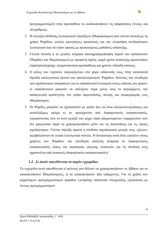 Εγχειρίδιο Κατασκευής Μικρόκοσμων με το Αβάκιο



        προγραμματισμού) στην προσπάθεια να κωδικοποιήσουν τις απαραίτητες έννοιες και
        αλγορίθμους.
    2. Η ευελιξία σύνθεσης λειτουργικών διατάξεων (Μικρόκοσμων) που γίνεται δυνατή με τη
        χρήση Ψηφίδων, ανοίγει καινούργιες προοπτικές για την υλοποίηση συνδυαστικών
        λειτουργιών που δεν ήταν εφικτές με προηγούμενες μεθόδους ανάπτυξης.
    3. Γίνεται δυνατή η σε μεγάλη κλίμακα επαναχρησιμοποίηση δομών και κατασκευών
        (Ψηφίδων και Μικρόκοσμων) με προφανή οφέλη: μικρό χρόνο ανάπτυξης πρωτοτύπων
        (rapid prototyping), ελαχιστοποίηση προσπάθειας και χρόνου -δηλαδή κόστους.
    4. Ο ρόλος των τεχνικών «περιορίζεται» στο χώρο ειδίκευσής τους, στην κατασκευή
        δηλαδή υπολογιστικά άρτιων και αποτελεσματικών Ψηφίδων, δίνοντας την ελευθερία
        των σχεδιαστικών αποφάσεων για το εκπαιδευτικό λογισμικό στους ειδικούς του χώρου:
        οι εκπαιδευτικοί μπορούν να επιλέξουν τώρα μόνοι τους το περιεχόμενο, την
        παιδαγωγική προσέγγιση, τον τρόπο παρουσίασης, πλοκής και συμπεριφοράς ενός
        Μικρόκοσμου.
    5. Οι Ψηφίδες μπορούν να σχεδιαστούν με τρόπο που να είναι αλληλοσυνεργάσιμες και
        ανταλλάξιμες       ακόμα     κι   αν   προέρχονται   από   διαφορετικούς    κατασκευαστές,
        γεφυρώνοντας έτσι το κενό μεταξύ των μέχρι τώρα απομονωμένων «εφαρμογών» που
        δεν μπορούσαν παρά να χρησιμοποιηθούν μόνο για τις περιστάσεις για τις οποίες
        σχεδιάστηκαν. Γίνεται δηλαδή εφικτή η σύνθεση παραδοσιακά μεταξύ τους «ξένων»
        περιβαλλόντων σε ενιαία λειτουργικά σύνολα. Η δυνατότητα αυτή δίνει επιπλέον στους
        χρήστες      των   Ψηφίδων την ελευθερία         επιλογής ανάμεσα      σε    διαφορετικούς
        κατασκευαστές (όπως την περίπτωση επιλογής συσκευών για τη σύνθεση ενός
        ηχοσυνόλου από συσκευές διαφορετικών κατασκευαστών).

       1.2. Σε ποιόν απευθύνεται το παρόν εγχειρίδιο;
Το εγχειρίδιο αυτό απευθύνεται σ’εκείνους που θέλουν να χρησιµοποιήσουν το Αβάκιο για να
κατασκευάσουν Μικρόκοσµους, ή να τροποποιήσουν ήδη υπάρχοντες. Για τη χρήση των
µηχανισµών προγραµµατισµού ψηφίδων (scripting) απαιτείται στοιχειώδης εξοικείωση µε
έννοιες προγραµµατισµού




                                                                                                6

Έργο ΠΛΕΙΑΔΕΣ/ Χρυσαλλίδες, Γ΄ ΚΠΣ
ΕΑ.ΙΤΥ / Υπ.Ε.Π.Θ.
 