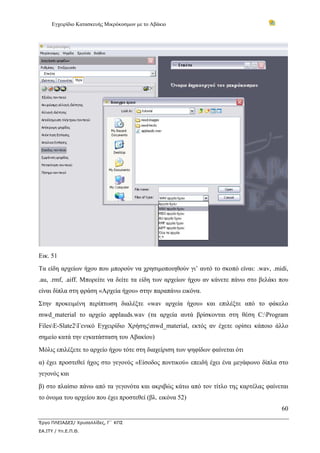 Εγχειρίδιο Κατασκευής Μικρόκοσμων με το Αβάκιο




Εικ. 51
Τα είδη αρχείων ήχου που μπορούν να χρησιμοποιηθούν γι’ αυτό το σκοπό είναι: .wav, .midi,
.au, .rmf, .aiff. Μπορείτε να δείτε τα είδη των αρχείων ήχου αν κάνετε πάνω στο βελάκι που
είναι δίπλα στη φράση «Αρχεία ήχου» στην παραπάνω εικόνα.
Στην προκειμένη περίπτωση διαλέξτε «wav αρχεία ήχου» και επιλέξτε από το φάκελο
mwd_material το αρχείο applauds.wav (τα αρχεία αυτά βρίσκονται στη θέση C:Program
FilesE-Slate2Γενικό Εγχειρίδιο Χρήσηςmwd_material, εκτός αν έχετε ορίσει κάποιο άλλο
σημείο κατά την εγκατάσταση του Αβακίου)
Μόλις επιλέξετε το αρχείο ήχου τότε στη διαχείριση των ψηφίδων φαίνεται ότι
α) έχει προστεθεί ήχος στο γεγονός «Είσοδος ποντικού» επειδή έχει ένα μεγάφωνο δίπλα στο
γεγονός και
β) στο πλαίσιο πάνω από τα γεγονότα και ακριβώς κάτω από τον τίτλο της καρτέλας φαίνεται
το όνομα του αρχείου που έχει προστεθεί (βλ. εικόνα 52)
                                                                                       60

Έργο ΠΛΕΙΑΔΕΣ/ Χρυσαλλίδες, Γ΄ ΚΠΣ
ΕΑ.ΙΤΥ / Υπ.Ε.Π.Θ.
 