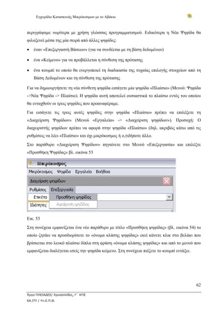 Εγχειρίδιο Κατασκευής Μικρόκοσμων με το Αβάκιο



περιγράψαμε νωρίτερα με χρήση γλώσσας προγραμματισμού. Ειδικότερα η Νέα Ψηφίδα θα
φιλοξενεί μέσα της μία σειρά από άλλες ψηφίδες:

•   έναν «Επεξεργαστή Βάσεων» (για να συνδέεται με τη βάση δεδομένων)

•   ένα «Κείμενο» για να προβάλλεται η σύνθεση της πρότασης

•   ένα κουμπί το οποίο θα ενεργοποιεί τη διαδικασία της τυχαίας επιλογής στοιχείων από τη
    Βάση Δεδομένων και τη σύνθεση της πρότασης

Για να δημιουργήσετε τη νέα σύνθετη ψηφίδα εισάγετε μία ψηφίδα «Πλαίσιο» (Μενού: Ψηφίδα
->Νέα Ψηφίδα -> Πλαίσιο). Η ψηφίδα αυτή αποτελεί ουσιαστικά το πλαίσιο εντός του οποίου
θα ενταχθούν οι τρεις ψηφίδες που προαναφέραμε.
Για εισάγετε τις τρεις αυτές ψηφίδες στην ψηφίδα «Πλαίσιο» πρέπει να επιλέξετε τη
«Διαχείριση Ψηφίδων» (Μενού «Εργαλεία» -> «Διαχείριση ψηφίδων»). Προσοχή: Ο
διαχειριστής ψηφίδων πρέπει να αφορά στην ψηφίδα «Πλαίσιο» (δηλ. ακριβώς κάτω από τις
ρυθμίσεις να λέει «Πλαίσιο» και όχι μικρόκοσμος ή ο,τιδήποτε άλλο.
Στο παράθυρο «Διαχείριση Ψηφίδων» πηγαίνετε στο Μενού «Επεξεργασία» και επιλέξτε
«Προσθήκη Ψηφίδας» βλ. εικόνα 53




Εικ. 53
Στη συνέχεια εμφανίζεται ένα νέο παράθυρο με τίτλο «Προσθήκη ψηφίδας» (βλ. εικόνα 54) το
οποίο ζητάει να προσδιορίσετε το «όνομα κλάσης ψηφίδας» εκεί κάνετε κλικ στο βελάκι που
βρίσκεται στο λευκό πλαίσιο δίπλα στη φράση «όνομα κλάσης ψηφίδας» και από το μενού που
εμφανίζεται διαλέγεται εσείς την ψηφίδα κείμενο. Στη συνέχεια πιέζετε το κουμπί εντάξει.




                                                                                           62

Έργο ΠΛΕΙΑΔΕΣ/ Χρυσαλλίδες, Γ΄ ΚΠΣ
ΕΑ.ΙΤΥ / Υπ.Ε.Π.Θ.
 