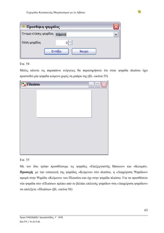 Εγχειρίδιο Κατασκευής Μικρόκοσμων με το Αβάκιο




Εικ. 54
Μόλις κάνετε τις παραπάνω ενέργειες θα παρατηρήσετε ότι στην ψηφίδα πλαίσιο έχει
προστεθεί μία ψηφίδα κείμενο χωρίς τη μπάρα της (βλ. εικόνα 55)




Εικ. 55
Με τον ίδιο τρόπο προσθέτουμε τις ψηφίδες «Επεξεργαστής Βάσεων» και «Κουμπί».
Προσοχή: με την εισαγωγή της ψηφίδας «Κείμενο» στο πλαίσιο, η «Διαχείριση Ψηφίδων»
αφορά στην Ψηφίδα «Κείμενο» του Πλαισίου και όχι στην ψηφίδα πλαίσιο. Για να προσθέσετε
νέα ψηφίδα στο «Πλαίσιο» πρέπει από το βελάκι επιλογής ψηφίδων στη «Διαχείριση ψηφίδων»
να επιλέξετε «Πλαίσιο» (βλ. εικόνα 56)




                                                                                    63

Έργο ΠΛΕΙΑΔΕΣ/ Χρυσαλλίδες, Γ΄ ΚΠΣ
ΕΑ.ΙΤΥ / Υπ.Ε.Π.Θ.
 