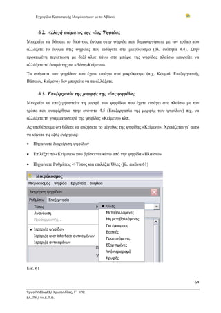 Εγχειρίδιο Κατασκευής Μικρόκοσμων με το Αβάκιο



       6.2. Αλλαγή ονόματος της νέας Ψηφίδας
Μπορείτε να δώσετε το δικό σας όνομα στην ψηφίδα που δημιουργήσατε με τον τρόπο που
αλλάζετε το όνομα στις ψηφίδες που εισάγετε στο μικρόκοσμο (βλ. ενότητα 4.4). Στην
προκειμένη περίπτωση με δεξί κλικ πάνω στη μπάρα της ψηφίδας πλαίσιο μπορείτε να
αλλάξετε το όνομά της σε «Βάση-Κείμενο».
Τα ονόματα των ψηφίδων που έχετε εισάγει στο μικρόκοσμο (π.χ. Κουμπί, Επεξεργαστής
Βάσεων, Κείμενο) δεν μπορείτε να τα αλλάξετε.

       6.3. Επεξεργασία της μορφής της νέας ψηφίδας
Μπορείτε να επεξεργαστείτε τη μορφή των ψηφίδων που έχετε εισάγει στο πλαίσιο με τον
τρόπο που αναφέρθηκε στην ενότητα 4.5 (Επεξεργασία της μορφής των ψηφίδων) π.χ. να
αλλάξετε τη γραμματοσειρά της ψηφίδας «Κείμενο» κλπ.
Ας υποθέσουμε ότι θέλετε να αυξήσετε το μέγεθος της ψηφίδας «Κείμενο». Χρειάζεται γι’ αυτό
να κάνετε τις εξής ενέργειες:

•   Πηγαίνετε διαχείριση ψηφίδων

•   Επιλέξτε το «Κείμενο» που βρίσκεται κάτω από την ψηφίδα «Πλαίσιο»

•   Πηγαίνετε Ρυθμίσεις ->Τύπος και επιλέξτε Όλες (βλ. εικόνα 61)




Εικ. 61


                                                                                       69

Έργο ΠΛΕΙΑΔΕΣ/ Χρυσαλλίδες, Γ΄ ΚΠΣ
ΕΑ.ΙΤΥ / Υπ.Ε.Π.Θ.
 