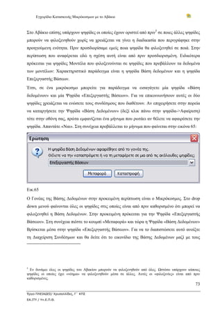 Εγχειρίδιο Κατασκευής Μικρόκοσμων με το Αβάκιο



Στο Αβάκιο επίσης υπάρχουν ψηφίδες οι οποίες έχουν οριστεί από πριν5 σε ποιες άλλες ψηφίδες
μπορούν να φιλοξενηθούν χωρίς να χρειάζεται να γίνει η διαδικασία που περιγράφηκε στην
προηγούμενη ενότητα. Πριν προσδιορίσαμε εμείς ποια ψηφίδα θα φιλοξενηθεί σε ποιά. Στην
περίπτωση που αναφέρεται εδώ η σχέση αυτή είναι από πριν προσδιορισμένη. Ειδικότερα
πρόκειται για ψηφίδες Μοντέλα που φιλοξενούνται σε ψηφίδες που προβάλλουν τα δεδομένα
των μοντέλων: Χαρακτηριστικό παράδειγμα είναι η ψηφίδα Βάση δεδομένων και η ψηφίδα
Επεξεργαστής Βάσεων.
Έτσι, σε ένα μικρόκοσμο μπορείτε για παράδειγμα να εισαγάγετε μία ψηφίδα «Βάση
δεδομένων» και μία Ψηφίδα «Επεξεργαστής Βάσεων». Για να επικοινωνήσουν αυτές οι δύο
ψηφίδες χρειάζεται να ενώσετε τους συνδέσμους που διαθέτουν. Αν επιχειρήσετε στην πορεία
να καταργήσετε την Ψηφίδα «Βάση Δεδομένων» (δεξί κλικ πάνω στην ψηφίδα->Αφαίρεση)
τότε στην οθόνη σας, πρώτα εμφανίζεται ένα μήνυμα που ρωτάει αν θέλετε να αφαιρέσετε την
ψηφίδα. Απαντάτε «Ναι». Στη συνέχεια προβάλλεται το μήνυμα που φαίνεται στην εικόνα 65:




Εικ.65
Ο Γονέας της Βάσης Δεδομένων στην προκειμένη περίπτωση είναι ο Μικρόκοσμος. Στο drop
down μενού φαίνονται όλες οι ψηφίδες στις οποίες είναι από πριν καθορισμένο ότι μπορεί να
φιλοξενηθεί η Βάση Δεδομένων. Στην προκειμένη πρόκειται για την Ψηφίδα «Επεξεργαστής
Βάσεων». Στη συνέχεια πιέστε το κουμπί «Μεταφορά» και τώρα η Ψηφίδα «Βάση Δεδομένων»
Βρίσκεται μέσα στην ψηφίδα «Επεξεργαστής Βάσεων». Για να το διαπιστώσετε αυτό ανοίξτε
τη Διαχείριση Συνδέσμων και θα δείτε ότι το εικονίδιο της Βάσης Δεδομένων μαζί με τους




5
  Εν δυνάμει όλες οι ψηφίδες του Αβακίου μπορούν να φιλοξενηθούν από όλες. Ωστόσο υπάρχουν κάποιες
ψηφίδες οι οποίες έχει «νόημα» να φιλοξενηθούν μέσα σε άλλες. Αυτές οι «φιλοξενίες» είναι από πριν
καθορισμένες.
                                                                                               73

Έργο ΠΛΕΙΑΔΕΣ/ Χρυσαλλίδες, Γ΄ ΚΠΣ
ΕΑ.ΙΤΥ / Υπ.Ε.Π.Θ.
 