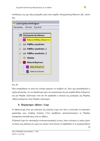 Εγχειρίδιο Κατασκευής Μικρόκοσμων με το Αβάκιο



συνδέσμους της έχει ήδη μεταφερθεί μέσα στην ψηφίδα «Επεξεργαστής Βάσεων» (βλ. εικόνα
66).




Εικ. 66
Όσα αναφέρθηκαν σε αυτή την ενότητα μπορούν να συμβούν εφ’ όσον έχει προκαθοριστεί η
σχέση φιλοξενίας. Αν για παράδειγμα έχετε στο μικρόκοσμό σας μία ψηφίδα Βάση Δεδομένων
και μία Ψηφίδα «Διάνυσμα» τότε δεν θα προβληθεί η επιλογή της μεταφοράς της Ψηφίδας
«Βάση Δεδομένων» Στην Ψηφίδα «Διάνυσμα»

          8. Παράρτημα: Αβάκιο - Logo

Η Αβάκιο-Logo είναι μια επέκταση της γλώσσας Logo έτσι ώστε η τελευταία να αποκτήσει
χαρακτήρα μιας scripting γλώσσας σ’ένα περιβάλλον προσανατολισμένο σε Ψηφίδες
(component oriented) όπως είναι το Αβάκιο.
Η βασική Logo δεν υποστηρίζει αντικειμενοστραφείς έννοιες, όπως οντότητες οι οποίες έχουν
τις δικές τους ιδιότητες (οι τιμές των οποίων είναι δυνατό να διαβασθούν ή να τροποποιηθούν)
                                                                                         74

Έργο ΠΛΕΙΑΔΕΣ/ Χρυσαλλίδες, Γ΄ ΚΠΣ
ΕΑ.ΙΤΥ / Υπ.Ε.Π.Θ.
 