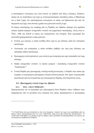 Εγχειρίδιο Κατασκευής Μικρόκοσμων με το Αβάκιο



ή υποστηρίζουν λειτουργίες που είναι δυνατό να κληθούν από άλλες οντότητες. Επιπλέον,
ακόμη και σε υλοποιήσεις της Logo με αντικειμενοστραφείς επεκτάσεις (όπως η ObjectLogo
και η Atari Logo), δεν υποστηρίζονται αντικείμενα τα οποία, ενώ βρίσκονται έξω από τον
διερμηνέα της Logo, είναι δυνατή η χρήση τους μέσα από εντολές Logo.
Η ανάγκη υποστήριξης του scripting από τις Ψηφίδες του Αβακίου οδήγησε στη σχεδίαση
ειδικών ψηφιδο-στραφών στοιχειωδών εντολών και μηχανισμού υποστήριξης. Αυτές είναι οι:
TELL, ASK και EACH οι οποίες και επεξηγούνται στη συνέχεια. Στην περιγραφή που
ακολουθεί χρησιμοποιείται η εξής ορολογία:

•   Εντολή: μια ενέργεια, η οποία συνήθως θέτει τιμή σε μια ιδιότητα, αλλά δεν επιστρέφει
    αποτέλεσμα.

•   Λειτουργία: μια συνάρτηση, η οποία συνήθως διαβάζει την τιμή μιας ιδιότητας και
    επιστρέφει κάποιο αποτέλεσμα.

•   Πρωταρχική εντολή (primitive): μια εντολή ή μια συνάρτηση που έχει υλοποιηθεί στο Logo
    σύστημα.

•   Ομάδα στοιχειωδών εντολών: το πακέτο ορισμού / υλοποίησης στοιχειωδών εντολών
    “TurtleTracks6 ”

•   Γονική Ψηφίδα μιας πρωταρχικής εντολής/εντολής/λειτουργίας: η Ψηφίδα στην οποία έχει
    εγγραφεί η συγκεκριμένη πρωταρχική εντολή/εντολή/λειτουργία. Εάν έχουν ενεργοποιηθεί
    περισσότερα από ένα στιγμιότυπα της συγκεκριμένης Ψηφίδας, όλα θεωρούνται γονείς.

       8.1. Πρωταρχικές εντολές Logo του Αβακίου
      8.1.1.     TELL <ΛΙΣΤΑ ΨΗΦΙΔΩΝ>
Χρησιμοποιείται για να περιγράψει μια ταξινομημένη λίστα Ψηφίδων τύπου «Αβάκιο» (που
διαχωρίζονται από τα μοναδικά τους ονόματα) στις οποίες παραπέμπονται οι πρωταρχικές




6
 Το TurtleTracks είναι μια υλοποίηση σε Java ενός διερμηνέα / πυρήνα της Logo, που αναπτύχθηκε από τον
Daniel Azuma (dazuma@kagi.com) στο έργο TurtleTracks (http://www.ugcs.caltech.edu/~dazuma/turtle/). Το
TurtleTracks υιοθετήθηκε ως ο πυρήνας Logo του Αβάκιο, αφού επεκτάθηκε και προσαρμόσθηκε στις ανάγκες του
συγκεκριμένου περιβάλλοντος Ψηφίδων
                                                                                                      75

Έργο ΠΛΕΙΑΔΕΣ/ Χρυσαλλίδες, Γ΄ ΚΠΣ
ΕΑ.ΙΤΥ / Υπ.Ε.Π.Θ.
 