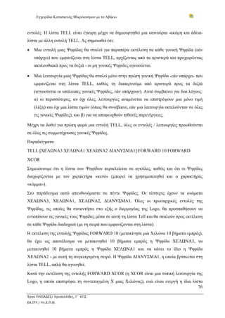 Εγχειρίδιο Κατασκευής Μικρόκοσμων με το Αβάκιο



εντολές. Η λίστα TELL είναι έγκυρη μέχρι να δημιουργηθεί μια καινούρια -ακόμη και άδεια-
λίστα με άλλη εντολή TELL. Ας σημειωθεί ότι:

•   Μια εντολή μιας Ψηφίδας θα σταλεί για παραπέρα εκτέλεση σε κάθε γονική Ψηφίδα (εάν
    υπάρχει) που εμφανίζεται στη λίστα TELL, αρχίζοντας από τα αριστερά και προχωρώντας
    ακολουθιακά προς τα δεξιά - οι μη γονικές Ψηφίδες αγνοούνται.

•   Μια λειτουργία μιας Ψηφίδας θα σταλεί μόνο στην πρώτη γονική Ψηφίδα -εάν υπάρχει- που
    εμφανίζεται στη λίστα TELL, καθώς τη διαπερνούμε από αριστερά προς τα δεξιά
    (αγνοούνται οι υπόλοιπες γονικές Ψηφίδες, εάν υπάρχουν). Αυτό συμβαίνει για δυο λόγους:
    α) οι περισσότερες, αν όχι όλες, λειτουργίες αναμένεται να επιστρέψουν μια μόνο τιμή
    (λέξη) και όχι μια λίστα τιμών (όπως θα συνέβαινε, εάν μια λειτουργία εκτελούνταν σε όλες
    τις γονικές Ψηφίδες), και β) για να αποφευχθούν πιθανές παρενέργειες.

Μέχρι να δοθεί για πρώτη φορά μια εντολή TELL, όλες οι εντολές / λειτουργίες προωθούνται
σε όλες τις συμμετέχουσες γονικές Ψηφίδες.
Παραδείγματα
TELL [ΧΕΛΩΝΑ3 ΧΕΛΩΝΑ1 ΧΕΛΩΝΑ2 ΔΙΑΝΥΣΜΑ1] FORWARD 10 FORWARD
XCOR
Σημειώνουμε ότι η λίστα των Ψηφίδων περικλείεται σε αγκύλες, καθώς και ότι οι Ψηφίδες
διαχωρίζονται με τον χαρακτήρα «κενό» (μπορεί να χρησιμοποιηθεί και ο χαρακτήρας
«κόμμα»).
Στο παράδειγμα αυτό απευθυνόμαστε σε πέντε Ψηφίδες. Οι τέσσερις έχουν τα ονόματα
ΧΕΛΩΝΑ3, ΧΕΛΩΝΑ1, ΧΕΛΩΝΑ2, ΔΙΑΝΥΣΜΑ1. Όλες οι πρωταρχικές εντολές της
Ψηφίδας, τις οποίες θα συναντήσει στο εξής ο διερμηνέας της Logo, θα προσπαθήσουν να
εντοπίσουν τις γονικές τους Ψηφίδες μέσα σε αυτή τη λίστα Tell και θα σταλούν προς εκτέλεση
σε κάθε Ψηφίδα διαδοχικά (με τη σειρά που εμφανίζονται στη λίστα).
Η εκτέλεση της εντολής Ψηφίδας FORWARD 10 (μετακίνησε μια Χελώνα 10 βήματα εμπρός),
θα έχει ως αποτέλεσμα να μετακινηθεί 10 βήματα εμπρός η Ψηφίδα ΧΕΛΩΝΑ3, να
μετακινηθεί 10 βήματα εμπρός η Ψηφίδα ΧΕΛΩΝΑ1 και να κάνει το ίδιο η Ψηφίδα
ΧΕΛΩΝΑ2 - με αυτή τη συγκεκριμένη σειρά. Η Ψηφίδα ΔΙΑΝΥΣΜΑ1, η οποία βρίσκεται στη
λίστα TELL, απλά θα αγνοηθεί.
Κατά την εκτέλεση της εντολής FORWARD XCOR (η XCOR είναι μια τυπική λειτουργία της
Logo, η οποία επιστρέφει τη συντεταγμένη X μιας Χελώνας), ενώ είναι ενεργή η ίδια λίστα
                                                                                     76

Έργο ΠΛΕΙΑΔΕΣ/ Χρυσαλλίδες, Γ΄ ΚΠΣ
ΕΑ.ΙΤΥ / Υπ.Ε.Π.Θ.
 