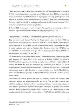 Εγχειρίδιο Κατασκευής Μικρόκοσμων με το Αβάκιο



TELL, η εντολή FORWARD θα ζητήσει μια παράμετρο. Αυτό θα ενεργοποιήσει τη λειτουργία
XCOR, η οποία θα εκτελεστεί μόνο στην πρώτη Χελώνα στη λίστα TELL (εάν δεν υπάρχει
τέτοια, η υλοποίηση της XCOR θα πρέπει να δημιουργήσει μια Language Exception, η οποία
θα περιέχει το μήνυμα λάθους που θα εμφανιστεί στον χρήστη). Αφού λάβει το αποτέλεσμα της
XCOR, η εντολή FORWARD θα εκτελεστεί ακολουθιακά σε κάθε Χελώνα της λίστας TELL -
διαπερνώντας τη λίστα από αριστερά προς τα δεξιά.
Η λίστα TELL θα παραμείνει ενεργή και προσπελάσιμη από τις πρωταρχικές εντολές των
Ψηφίδων, μέχρι να αντικατασταθεί από την εκτέλεση μιας νέας εντολής TELL.


TELL [ΧΕΛΩΝΑ3 ΏΘΗΣΗ1 ΧΕΛΩΝΑ4 ΏΘΗΣΗ5] FORWARD VECTORANGLE
Στην περίπτωση αυτή έχουμε Ψηφίδες δυο διαφορετικών τύπων στη λίστα TELL και
συγκεκριμένα δύο Ψηφίδες τύπου Χελώνα (τις ΧΕΛΩΝΑ3 και ΧΕΛΩΝΑ4) και δύο Ψηφίδες
τύπου Διάνυσμα (τις ΏΘΗΣΗ1 και ΏΘΗΣΗ5). Στη συνέχεια, δίνουμε την εντολή FORWARD,
η οποία εκτελείται μόνο από τις Ψηφίδες τύπου Χελώνα, δηλαδή τις ΧΕΛΩΝΑ3 και
ΧΕΛΩΝΑ4 (με τη σειρά αυτή), αφού έχει δοθεί ως παράμετρος στην Ψηφίδα ΏΘΗΣΗ1 το
αποτέλεσμα της λειτουργίας VECTORANGLE.
Να υπενθυμίσουμε ότι: η Ψηφίδα ΏΘΗΣΗ1 είναι η πρώτη Ψηφίδα τύπου Διάνυσμα, αρχίζοντας
από αριστερά, στη λίστα TELL. Έτσι, αγνοείται η Ψηφίδα ΏΘΗΣΗ5 (η λειτουργία
VECTORANGLE επιχειρεί να εντοπίσει την πρώτη Διανυσματική Ψηφίδα στη λίστα TELL). Η
εντολή FORWARD θα πάρει το αποτέλεσμα της λειτουργίας VECTORANGLE και θα
προσπαθήσει στη συνέχεια να εκτελεστεί σε όλες τις Χελώνες στη λίστα TELL - αρχίζοντας
από αριστερά προς τα δεξιά. Συνεπώς, θα εκτελεστεί πρώτα στην Ψηφίδα ΧΕΛΩΝΑ3 και
έπειτα στην ΧΕΛΩΝΑ4, αγνοώντας τις Ψηφίδες ΏΘΗΣΗ1 και ΏΘΗΣΗ5 – οι οποίες δεν είναι
τύπου Χελώνα.
Σημειώνουμε ότι, για να πάρουμε την τιμή της ιδιότητας «γωνία» μιας Ψηφίδας τύπου
Διάνυσμα, ορίζουμε μια πρωταρχική εντολή που λέγεται VECTORANGLE και όχι απλά
ANGLE, επειδή αυτό θα δημιουργήσει συγκρούσεις σε θέματα ονοματολογίας ανάμεσα σε
όσες Ψηφίδες χρειαστεί να παράσχουν πρωταρχικές εντολές για το χειρισμό μιας ιδιότητας
«γωνία». Η μόνη εξαίρεση στη σύμβαση αυτή σχετίζεται με την Ψηφίδα Χελώνα, η οποία
εγγράφει ένα σύνολο στοιχειωδών εντολών, όπως οι FORWARD και BACKWARD (και όχι



                                                                                      77

Έργο ΠΛΕΙΑΔΕΣ/ Χρυσαλλίδες, Γ΄ ΚΠΣ
ΕΑ.ΙΤΥ / Υπ.Ε.Π.Θ.
 