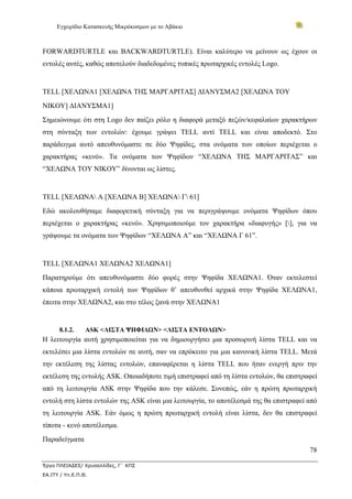 Εγχειρίδιο Κατασκευής Μικρόκοσμων με το Αβάκιο



FORWARDTURTLE και BACKWARDTURTLE). Είναι καλύτερο να μείνουν ως έχουν οι
εντολές αυτές, καθώς αποτελούν διαδεδομένες τυπικές πρωταρχικές εντολές Logo.


TELL [ΧΕΛΩΝΑ1 [ΧΕΛΩΝΑ ΤΗΣ ΜΑΡΓΑΡΙΤΑΣ] ΔΙΑΝΥΣΜΑ2 [ΧΕΛΩΝΑ ΤΟΥ
ΝΙΚΟΥ] ΔΙΑΝΥΣΜΑ1]
Σημειώνουμε ότι στη Logo δεν παίζει ρόλο η διαφορά μεταξύ πεζών/κεφαλαίων χαρακτήρων
στη σύνταξη των εντολών: έχουμε γράψει TELL αντί TELL και είναι αποδεκτό. Στο
παράδειγμα αυτό απευθυνόμαστε σε δύο Ψηφίδες, στα ονόματα των οποίων περιέχεται ο
χαρακτήρας «κενό». Τα ονόματα των Ψηφίδων “ΧΕΛΩΝΑ ΤΗΣ ΜΑΡΓΑΡΙΤΑΣ” και
“ΧΕΛΩΝΑ ΤΟΥ ΝΙΚΟΥ” δίνονται ως λίστες.


TELL [ΧΕΛΩΝΑ A [ΧΕΛΩΝΑ B] ΧΕΛΩΝΑ Γ 61]
Εδώ ακολουθήσαμε διαφορετική σύνταξη για να περιγράψουμε ονόματα Ψηφίδων όπου
περιέχεται ο χαρακτήρας «κενό». Χρησιμοποιούμε τον χαρακτήρα «διαφυγής» [], για να
γράψουμε τα ονόματα των Ψηφίδων “ΧΕΛΩΝΑ A” και “ΧΕΛΩΝΑ Γ 61”.


TELL [ΧΕΛΩΝΑ1 ΧΕΛΩΝΑ2 ΧΕΛΩΝΑ1]
Παρατηρούμε ότι απευθυνόμαστε δύο φορές στην Ψηφίδα ΧΕΛΩΝΑ1. Όταν εκτελεστεί
κάποια πρωταρχική εντολή των Ψηφίδων θ’ απευθυνθεί αρχικά στην Ψηφίδα ΧΕΛΩΝΑ1,
έπειτα στην ΧΕΛΩΝΑ2, και στο τέλος ξανά στην ΧΕΛΩΝΑ1


      8.1.2.     ASK <ΛΙΣΤΑ ΨΗΦΙΔΩΝ> <ΛΙΣΤΑ ΕΝΤΟΛΩΝ>
Η λειτουργία αυτή χρησιμοποιείται για να δημιουργήσει μια προσωρινή λίστα TELL και να
εκτελέσει μια λίστα εντολών σε αυτή, σαν να επρόκειτο για μια κανονική λίστα TELL. Μετά
την εκτέλεση της λίστας εντολών, επαναφέρεται η λίστα TELL που ήταν ενεργή πριν την
εκτέλεση της εντολής ASK. Οποιαδήποτε τιμή επιστραφεί από τη λίστα εντολών, θα επιστραφεί
από τη λειτουργία ASK στην Ψηφίδα που την κάλεσε. Συνεπώς, εάν η πρώτη πρωταρχική
εντολή στη λίστα εντολών της ASK είναι μια λειτουργία, το αποτέλεσμά της θα επιστραφεί από
τη λειτουργία ASK. Εάν όμως η πρώτη πρωταρχική εντολή είναι λίστα, δεν θα επιστραφεί
τίποτα - κενό αποτέλεσμα.
Παραδείγματα
                                                                                       78

Έργο ΠΛΕΙΑΔΕΣ/ Χρυσαλλίδες, Γ΄ ΚΠΣ
ΕΑ.ΙΤΥ / Υπ.Ε.Π.Θ.
 