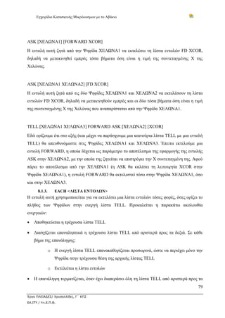 Εγχειρίδιο Κατασκευής Μικρόκοσμων με το Αβάκιο




ASK [ΧΕΛΩΝΑ1] [FORWARD XCOR]
Η εντολή αυτή ζητά από την Ψηφίδα ΧΕΛΩΝΑ1 να εκτελέσει τη λίστα εντολών FD XCOR,
δηλαδή να μετακινηθεί εμπρός τόσα βήματα όση είναι η τιμή της συντεταγμένης Χ της
Χελώνας.


ASK [ΧΕΛΩΝΑ1 ΧΕΛΩΝΑ2] [FD XCOR]
Η εντολή αυτή ζητά από τις δύο Ψηφίδες ΧΕΛΩΝΑ1 και ΧΕΛΩΝΑ2 να εκτελέσουν τη λίστα
εντολών FD XCOR, δηλαδή να μετακινηθούν εμπρός και οι δύο τόσα βήματα όση είναι η τιμή
της συντεταγμένης Χ της Χελώνας που αναπαρίσταται από την Ψηφίδα ΧΕΛΩΝΑ1.


TELL [ΧΕΛΩΝΑ1 ΧΕΛΩΝΑ3] FORWARD ASK [ΧΕΛΩΝΑ2] [XCOR]
Εδώ ορίζουμε ότι στο εξής (και μέχρι να παράσχουμε μια καινούρια λίστα TELL με μια εντολή
TELL) θα απευθυνόμαστε στις Ψηφίδες ΧΕΛΩΝΑ1 και ΧΕΛΩΝΑ3. Έπειτα εκτελούμε μια
εντολή FORWARD, η οποία δέχεται ως παράμετρο το αποτέλεσμα της εφαρμογής της εντολής
ASK στην ΧΕΛΩΝΑ2, με την οποία της ζητείται να επιστρέψει την Χ συντεταγμένη της. Αφού
πάρει το αποτέλεσμα από την ΧΕΛΩΝΑ1 (η ASK θα καλέσει τη λειτουργία XCOR στην
Ψηφίδα ΧΕΛΩΝΑ1), η εντολή FORWARD θα εκτελεστεί τόσο στην Ψηφίδα ΧΕΛΩΝΑ1, όσο
και στην ΧΕΛΩΝΑ3.
      8.1.3.      EACH <ΛΙΣΤΑ ΕΝΤΟΛΩΝ>
Η εντολή αυτή χρησιμοποιείται για να εκτελέσει μια λίστα εντολών τόσες φορές, όσες ορίζει το
πλήθος των Ψηφίδων στην ενεργή λίστα TELL. Προκαλείται η παρακάτω ακολουθία
ενεργειών:

•   Αποθηκεύεται η τρέχουσα λίστα TELL

•   Διασχίζεται επαναληπτικά η τρέχουσα λίστα TELL από αριστερά προς τα δεξιά. Σε κάθε
    βήμα της επανάληψης:

               o Η ενεργή λίστα TELL επανακαθορίζεται προσωρινά, ώστε να περιέχει μόνο την
                  Ψηφίδα στην τρέχουσα θέση της αρχικής λίστας TELL

               o Εκτελείται η λίστα εντολών

•   Η επανάληψη τερματίζεται, όταν έχει διαπεράσει όλη τη λίστα TELL από αριστερά προς τα
                                                                                         79

Έργο ΠΛΕΙΑΔΕΣ/ Χρυσαλλίδες, Γ΄ ΚΠΣ
ΕΑ.ΙΤΥ / Υπ.Ε.Π.Θ.
 