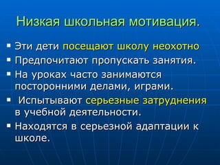 Низкая школьная мотивация .  Эти дети  посещают школу неохотно Предпочитают пропускать занятия. На уроках часто занимаются посторонними делами, играми. Испытывают  серьезные затруднения  в учебной деятельности.  Находятся в серьезной адаптации к школе.  