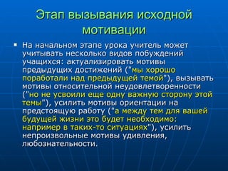Этап вызывания исходной мотивации На начальном этапе урока учитель может учитывать несколько видов побуждений учащихся: актуализировать мотивы предыдущих достижений (" мы хорошо поработали над предыдущей темой "), вызывать мотивы относительной неудовлетворенности (" но не усвоили еще одну важную сторону этой темы "), усилить мотивы ориентации на предстоящую работу (" а между тем для вашей будущей жизни это будет необходимо: например в таких-то ситуациях "), усилить непроизвольные мотивы удивления, любознательности. 