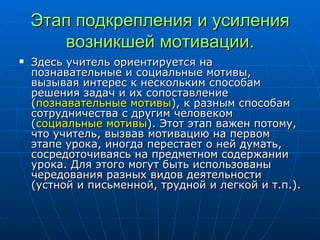 Этап подкрепления и усиления возникшей мотивации. Здесь учитель ориентируется на познавательные и социальные мотивы, вызывая интерес к нескольким способам решения задач и их сопоставление ( познавательные мотивы ), к разным способам сотрудничества с другим человеком ( социальные мотивы ). Этот этап важен потому, что учитель, вызвав мотивацию на первом этапе урока, иногда перестает о ней думать, сосредоточиваясь на предметном содержании урока. Для этого могут быть использованы чередования разных видов деятельности (устной и письменной, трудной и легкой и т.п.). 