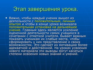 Этап завершения урока.   Важно, чтобы каждый ученик вышел из деятельности с  положительным, личным опытом  и чтобы в конце урока возникала  положительная установка на дальнейшее учение . Главным здесь является усиление оценочной деятельности самих учащихся в сочетании с отметкой учителя. Бывает важным показать ученикам их слабые места, чтобы сформировать у них представление о своих возможностях. Это сделает их мотивацию более адекватной и действенной. На уроках усвоения нового материала эти выводы могут касаться степени освоения новых знаний и умений.  