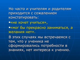 Но часто и учителям и родителям приходится с сожалением констатировать:  «не хочет учиться»,   «мог бы прекрасно заниматься, а желания нет».   В этих случаях мы встречаемся с тем, что у ученика не сформировались потребности в знаниях, нет интереса к учению.  