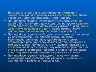 Большое значение для формирования мотивации совместной учебной работы имеет  состав группы . Очень важно внимательно отнестись к его подбору.  При подборе группы необходимо учитывать  желание детей  работать именно друг с другом, но кроме желания детей работать вместе необходимо учитывать и то,  какие цели могут преследовать дети , какие мотивы будут руководить при включении в совместную работу. При подборе группы необходимо учитывать соотношения их возможностей и их представлений об этом. Взаимодействие в группах, где объединены дети, осознающие разницу своих возможностей, возникает в том случае, если более сильные учащиеся прежде всего  хотят помочь  более слабому, научить его и средство для этого видят в совместной работе, а слабый обязательно  хочет научится  и действовать на равных с сильным.  При подборе группы необходимо также учитывать индивидуальные особенности учащихся: уровень их знаний, темп работы интересы и т.п. 