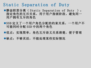 Static Separation of Duty <ul><ul><li>静态职责分离（ Static Separation of Duty  ）：指定角色的互斥关系，用于用户指派阶段。避免同一用户拥有互斥的角色 </li></ul></ul...