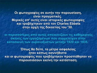 Οι φωτογραφίες σε αυτήν την παρουσίαση, είναι πραγματικές.   Μερικές απ' αυτές είναι ιστορικές φωτογραφίες   και τραβήχτηκαν από τον Charles Ebbets στην αρχή της δεκαετίας του '30.    οι περισσότερες από αυτές απεικονίζουν τις καθημερινές σκηνές των εργαζομένων που συμμετείχαν στην κατασκευή των ουρανοξυστών μεταξύ 1920 και 1935.  Όπως θα δείτε, τα μέτρα ασφαλείας ήταν κάπως  ασυνήθιστα   και οι φωτογραφίες που τραβήχτηκαν προσπάθησαν να παρουσιάσουν εκείνη την κατάσταση . 