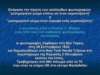 Ονόμασα την πρώτη των ακόλουθων φωτογραφιών   "μεσημεριανό γεύμα επάνω σε έναν ουρανοξύστη"   ή   "μεσημεριανό γεύμα στην κορυφή ενός ουρανοξύστη"   ο συντάκτης είναι ο Charles C. Ebbets ,    ένας από τους πιό σοβαρούς φωτογράφους   του κόσμου.  οι φωτογραφίες λήφθηκαν στη Νέα Υόρκη, στις 29 Σεπτεμβρίου 1932,  και δημοσιεύθηκαν στη New York Herald Tribune στο συμπλήρωμα της Κυριακής 2 Οκτωβρίου εκείνου του έτους.  Τ ραβήχτηκαν στο 69ο πάτωμα από τα 70   που είναι το κτήριο  GE   στο κέντρο Rockefeller. 