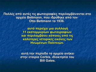 Πολλές από αυτές τις φωτογραφίες περιλαμβάνο νται   σ το αρχείο Bettmann, που ιδρύθηκε από  τον  Otto Bettmann το 1936.    αυτό περιέχει μια συλλογή   11 εκατομμυρίων φωτογραφιών   και περιλαμβάνει κάποιες από τις   καλύτερες ιστορικές εικόνες των Ηνωμένων Πολιτειών.  αυτή την περίοδο το αρχείο ανήκει στη ν   εταιρία  Corbis, ιδιοκτησία του  Bill Gates. 