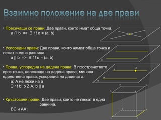 Пресичащи се прави :  Две прави, които имат обща точка . a  ∩ b  =>  Ǝ 1!  α  = (a, b) Успоредни прави :  Две прави, които нямат обща точка и лежат в една равнина. a || b  =>  Ǝ 1!  α  = (a, b) Кръстосани прави :  Две прави, които не лежат в една    равнина.   BC  и  AA 1 Права, успоредна на дадена права :  В пространството през точка, нележаща на дадена права, минава единствена права, успоредна на дадената.   a; A  не лежи на  a   Ǝ  1! b: b Z A, b || a 