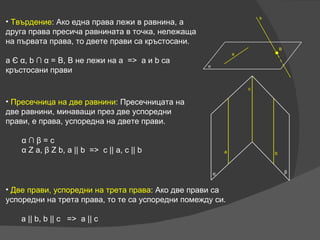 Пресечница на две равнини :  Пресечницата на две равнини, минаващи през две успоредни прави, е права, успоредна на двете прави. α   ∩   β  = c α  Z a,  β  Z b, a || b  =>  c || a, c || b Две прави, успоредни на трета права :  Ако две прави са успоредни на трета права, то те са успоредни помежду си. a || b, b || c  =>  a || c Твърдение :  Ако една права лежи в равнина, а друга права пресича равнината в точка, нележаща на първата права, то двете прави са кръстосани.  a  Є   α , b  ∩   α  = B, B  не лежи на  a  =>  a  и  b  са кръстосани прави 