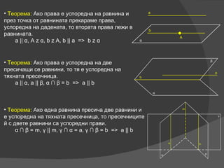 Теорема :  Ако права е успоредна на равнина и през точка от равнината прекараме права, успоредна на дадената, то втората права лежи в равнината. a ||  α , A z  α , b z A, b || a  =>  b z  α Теорема :  Ако права е успоредна на две пресичащи се равнини, то тя е успоредна на тяхната пресечница. a ||  α , a ||  β ,  α  ∩  β  = b  =>  a || b Теорема :  Ако една равнина пресича две равнини и е успоредна на тяхната пресечница, то пресечниците й с двете равнини са успоредни прави. α  ∩  β  = m,  γ  || m,  γ  ∩  α  = a,  γ  ∩  β  = b  =>  a || b 
