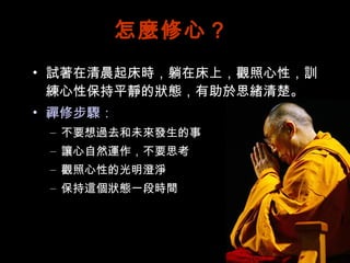 怎麼修心？ 試著在清晨起床時，躺在床上，觀照心性，訓練心性保持平靜的狀態，有助於思緒清楚。 禪修步驟： 不要想過去和未來發生的事 讓心自然運作，不要思考 觀照心性的光明澄淨 保持這個狀態一段時間 