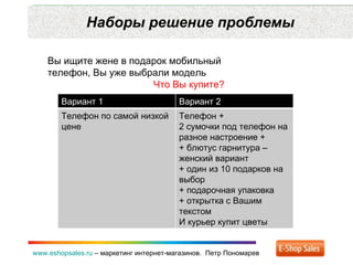 Наборы решение проблемы www.eshopsales.ru  –  маркетинг интернет-магазинов.  Петр Пономарев Вы ищите жене в подарок мобильный  телефон ,  Вы уже выбрали модель Что Вы купите? Вариант 1 Вариант 2 Телефон по самой низкой цене  Телефон + 2 сумочки под телефон на разное настроение + + блютус гарнитура – женский вариант + один из 10 подарков на выбор  +  подарочная упаковка + открытка с Вашим текстом И курьер купит цветы 