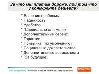 За что мы платим дороже ,  при том что у конкурента дешевле? www.eshopsales.ru  –  маркетинг интернет-магазинов.  Петр Пономарев *  Решение проблемы * Надежность * Удобство * «Специально для меня» * Дополнительный сервис * Гарантии * Привычка ,  «по умолчанию» * Социальные доказательства * Дополнительные возможности * «За будущее» 