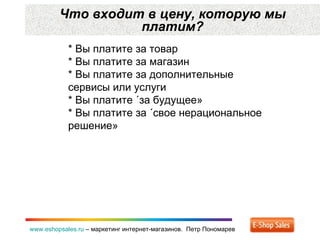 Что входит в цену ,  которую мы платим? www.eshopsales.ru  –  маркетинг интернет-магазинов.  Петр Пономарев * Вы платите за товар * Вы платите за магазин * Вы платите за дополнительные сервисы или услуги * Вы платите «за будущее» * Вы платите за «свое нерациональное решение» 