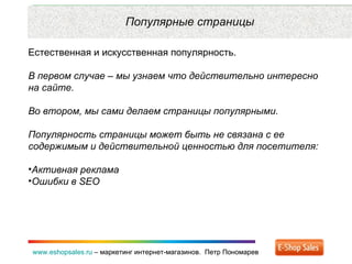Рекламные каналы и способ продаж www.eshopsales.ru  –  маркетинг интернет-магазинов.  Петр Пономарев www.eshopsales.ru  –  маркетинг интернет-магазинов.  Петр Пономарев Популярные страницы Естественная и искусственная популярность.  В первом случае – мы узнаем что действительно интересно на сайте. Во втором ,  мы сами делаем страницы популярными.  Популярность страницы может быть не связана с ее содержимым и действительной ценностью для посетителя: Активная реклама Ошибки в  SEO 