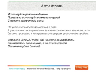 Рекламные каналы и способ продаж www.eshopsales.ru  –  маркетинг интернет-магазинов.  Петр Пономарев www.eshopsales.ru  –  маркетинг интернет-магазинов.  Петр Пономарев А что делать Используйте реальные данные Правильно используйте механизм целей  Ставьте конкретные цели: Не увеличить посещаемость в 3 раза.  А увеличить посещаемость за счет конкретных запросов ,  что должно привести к конкретному в цифрах увеличению продаж.  Ставьте цели ДО того ,  как начнете действовать.  Занимайтесь аналитикой ,  а не статистикой Сегментируйте данные! 
