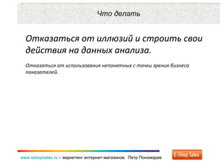Рекламные каналы и способ продаж www.eshopsales.ru  –  маркетинг интернет-магазинов.  Петр Пономарев www.eshopsales.ru  –  маркетинг интернет-магазинов.  Петр Пономарев Что делать Отказаться от иллюзий и строить свои действия на данных анализа.  Отказаться от использования непонятных с точки зрения бизнеса показателей.  