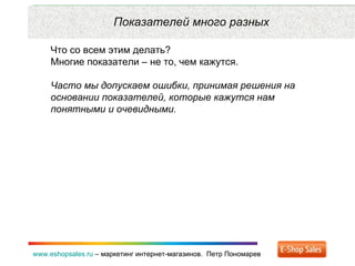 Рекламные каналы и способ продаж www.eshopsales.ru  –  маркетинг интернет-магазинов.  Петр Пономарев www.eshopsales.ru  –  маркетинг интернет-магазинов.  Петр Пономарев Показателей много разных Что со всем этим делать? Многие показатели – не то ,  чем кажутся.  Часто мы допускаем ошибки ,  принимая решения на основании показателей ,  которые кажутся нам понятными и очевидными.  