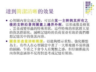 達到 簡潔清晰 的效果 心智圖內容完成之後，可以在 某一主幹與其所有之後的支幹沿著周圍畫上邊界外框 ，以形成像是樹葉、雲朵或變形蟲的特殊形狀，這些特殊的形狀將大量的資訊群組化，減輕記憶時的負荷量並有助於我們聯想記憶其中的資訊內容。 圖像要盡量清晰簡潔 ，以能夠標示重點、強化聯想為主。有些人在心智圖當中畫了一大堆複雜不易辨識的插圖，乍看之下會令人有驚艷之感，但仔細推敲其內容與意涵卻不見得對思考或記憶有幫助。 