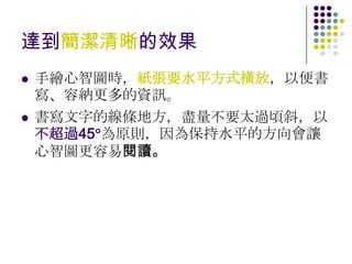 達到簡潔清晰的效果
   手繪心智圖時，紙張要水平方式橫放，以便書
    寫、容納更多的資訊。
   書寫文字的線條地方，盡量不要太過頃斜，以
    不超過45 為原則，因為保持水平的方向會讓
    心智圖更容易閱讀。
 